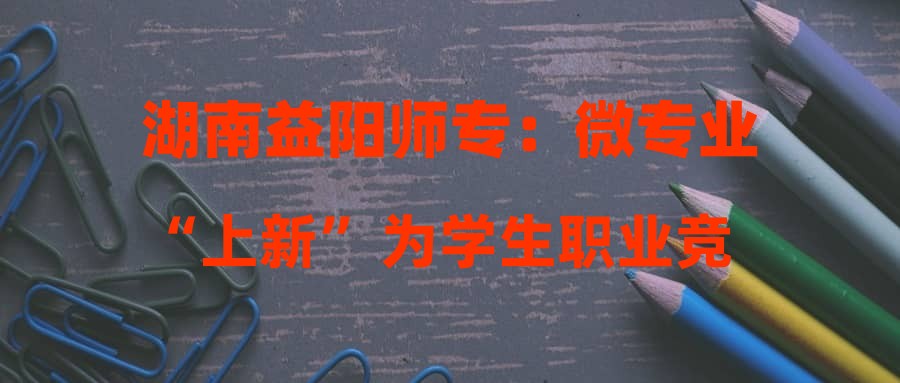 湖南益阳师专：微专业“上新” 为学生职业竞争力“加码”