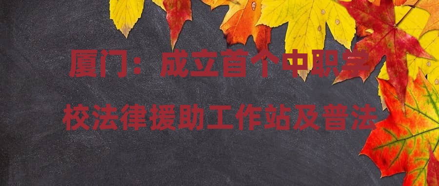 厦门：成立首个中职学校法律援助工作站及普法工作室